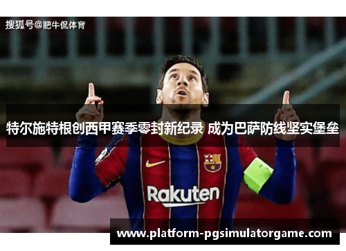 特尔施特根创西甲赛季零封新纪录 成为巴萨防线坚实堡垒