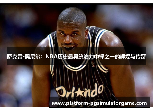 萨克雷·奥尼尔：NBA历史最具统治力中锋之一的辉煌与传奇