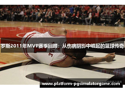 罗斯2011年MVP赛季回顾：从伤病阴影中崛起的篮球传奇