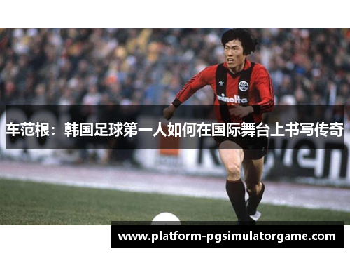车范根：韩国足球第一人如何在国际舞台上书写传奇