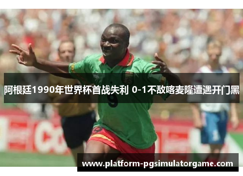 阿根廷1990年世界杯首战失利 0-1不敌喀麦隆遭遇开门黑