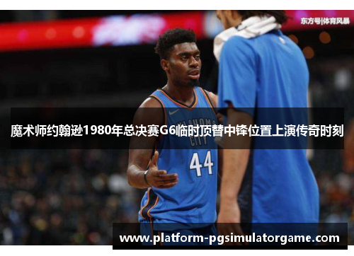 魔术师约翰逊1980年总决赛G6临时顶替中锋位置上演传奇时刻