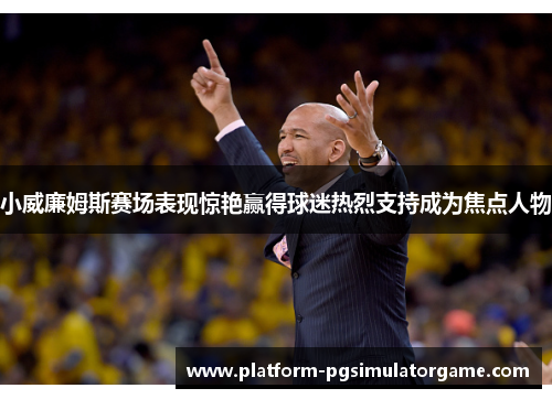 小威廉姆斯赛场表现惊艳赢得球迷热烈支持成为焦点人物