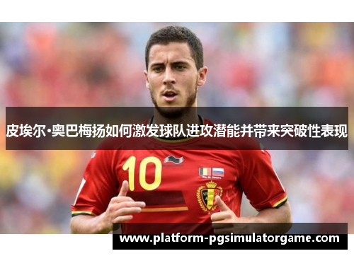 皮埃尔·奥巴梅扬如何激发球队进攻潜能并带来突破性表现