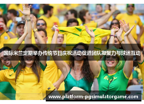 国际米兰定期举办传统节日庆祝活动促进团队凝聚力与球迷互动