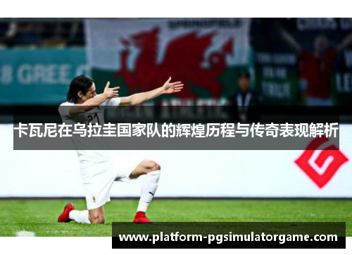 卡瓦尼在乌拉圭国家队的辉煌历程与传奇表现解析