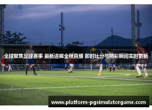 全球聚焦足球赛事 最新进展全程直播 即时比分与精彩瞬间实时更新