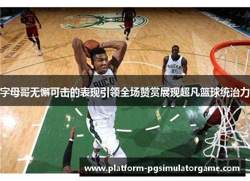 字母哥无懈可击的表现引领全场赞赏展现超凡篮球统治力