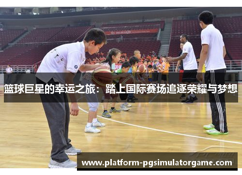 篮球巨星的幸运之旅：踏上国际赛场追逐荣耀与梦想