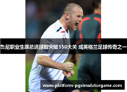 鲁尼职业生涯总进球数突破350大关 成英格兰足球传奇之一