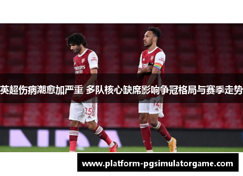 英超伤病潮愈加严重 多队核心缺席影响争冠格局与赛季走势