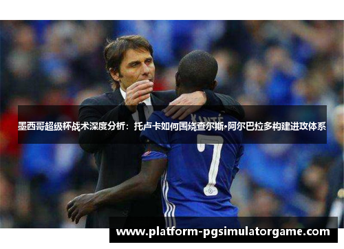 墨西哥超级杯战术深度分析：托卢卡如何围绕查尔斯·阿尔巴拉多构建进攻体系