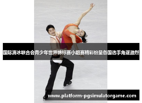 国际滑冰联合会青少年世界锦标赛小组赛精彩纷呈各国选手角逐激烈
