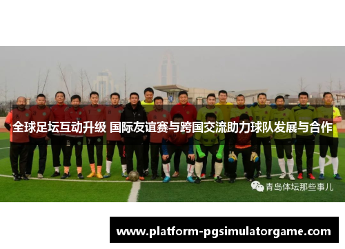 全球足坛互动升级 国际友谊赛与跨国交流助力球队发展与合作