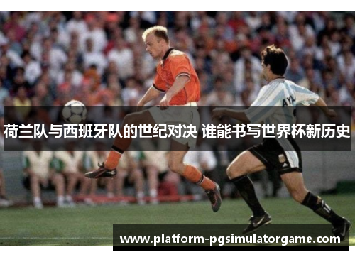 荷兰队与西班牙队的世纪对决 谁能书写世界杯新历史