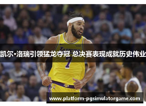 凯尔·洛瑞引领猛龙夺冠 总决赛表现成就历史伟业