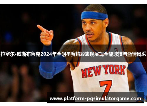 拉塞尔·威斯布鲁克2024年全明星赛精彩表现展现全能球技与激情风采