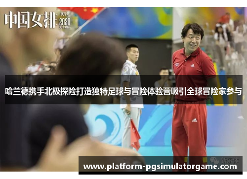 哈兰德携手北极探险打造独特足球与冒险体验营吸引全球冒险家参与