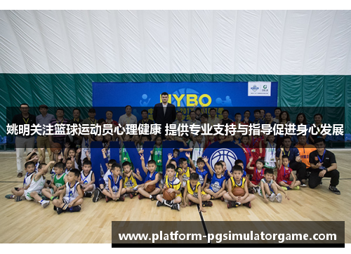 姚明关注篮球运动员心理健康 提供专业支持与指导促进身心发展