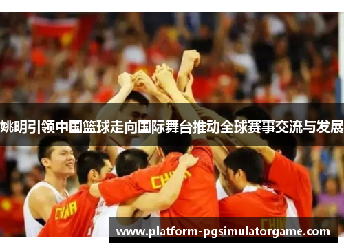 姚明引领中国篮球走向国际舞台推动全球赛事交流与发展