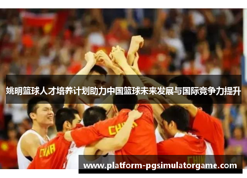 姚明篮球人才培养计划助力中国篮球未来发展与国际竞争力提升