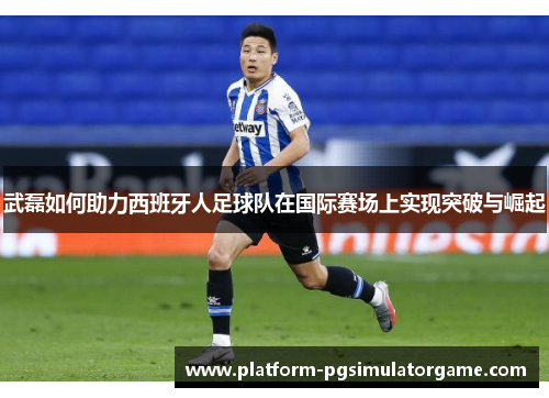 武磊如何助力西班牙人足球队在国际赛场上实现突破与崛起