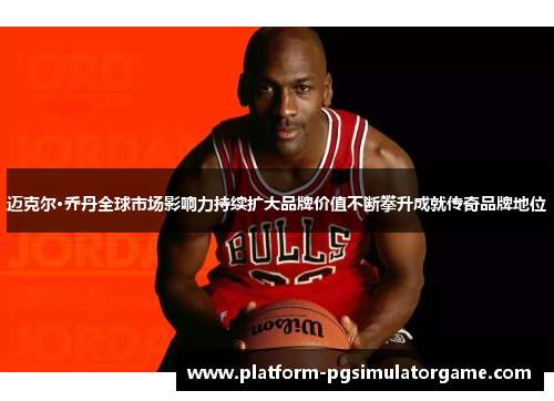 迈克尔·乔丹全球市场影响力持续扩大品牌价值不断攀升成就传奇品牌地位