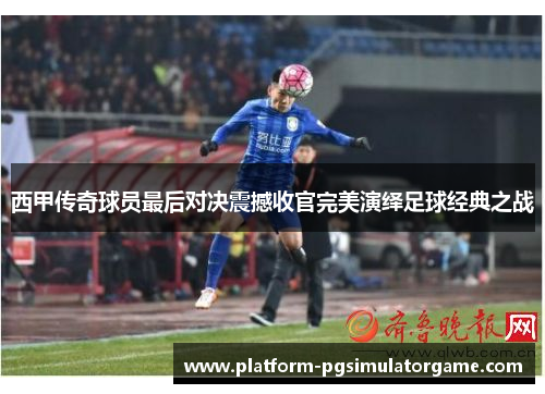 西甲传奇球员最后对决震撼收官完美演绎足球经典之战