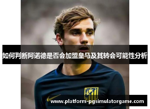 如何判断阿诺德是否会加盟皇马及其转会可能性分析
