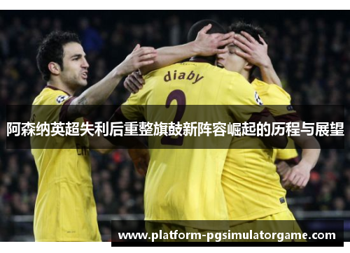 阿森纳英超失利后重整旗鼓新阵容崛起的历程与展望