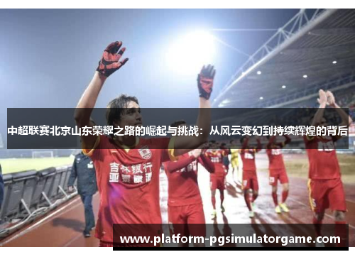 中超联赛北京山东荣耀之路的崛起与挑战：从风云变幻到持续辉煌的背后