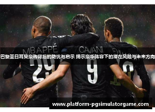 巴黎圣日耳曼豪购背后的隐忧与启示 揭示豪华阵容下的潜在风险与未来方向