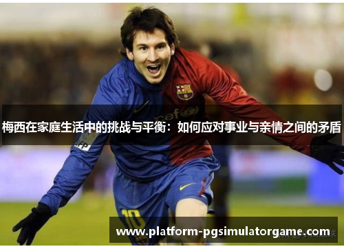 梅西在家庭生活中的挑战与平衡：如何应对事业与亲情之间的矛盾