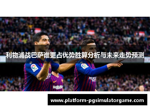 利物浦战巴萨谁更占优势胜算分析与未来走势预测