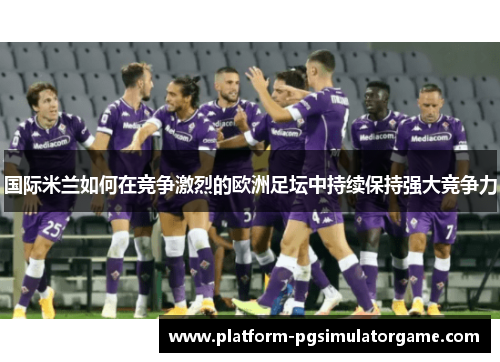 国际米兰如何在竞争激烈的欧洲足坛中持续保持强大竞争力