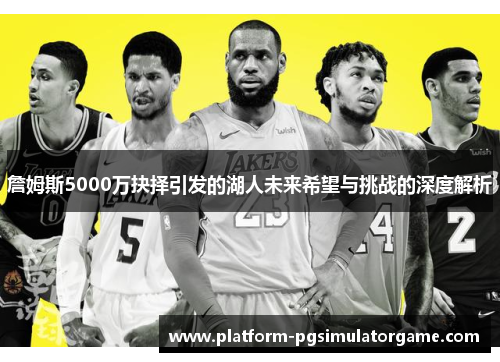 詹姆斯5000万抉择引发的湖人未来希望与挑战的深度解析