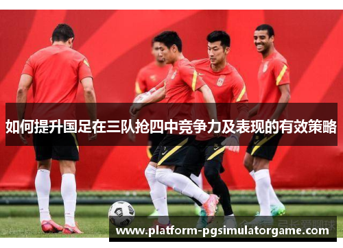 如何提升国足在三队抢四中竞争力及表现的有效策略