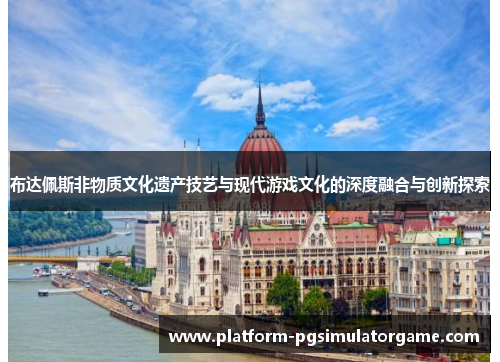 布达佩斯非物质文化遗产技艺与现代游戏文化的深度融合与创新探索