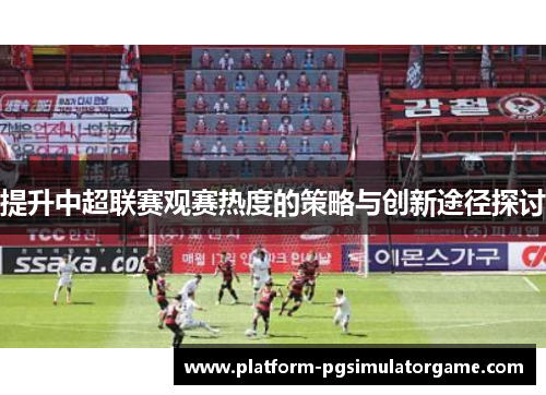 提升中超联赛观赛热度的策略与创新途径探讨
