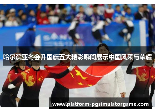 哈尔滨亚冬会升国旗五大精彩瞬间展示中国风采与荣耀