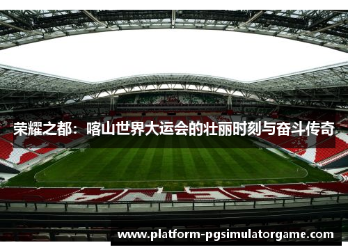 荣耀之都:喀山世界大运会的壮丽时刻与奋斗传奇 荣耀之都:喀山世界大运会的壮丽时刻与奋斗传奇
