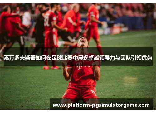 莱万多夫斯基如何在足球比赛中展现卓越领导力与团队引领优势
