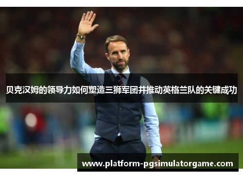 贝克汉姆的领导力如何塑造三狮军团并推动英格兰队的关键成功 贝克汉姆的领导力如何塑造三狮军团并推动英格兰队的关键成功