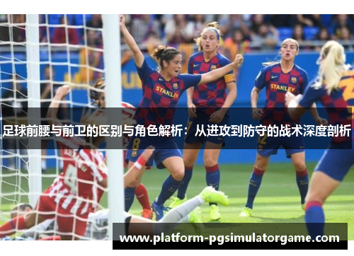 足球前腰与前卫的区别与角色解析:从进攻到防守的战术深度剖析 足球前腰与前卫的区别与角色解析:从进攻到防守的战术深度剖析