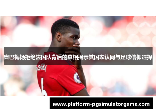 奥巴梅扬拒绝法国队背后的真相揭示其国家认同与足球信仰选择 奥巴梅扬拒绝法国队背后的真相揭示其国家认同与足球信仰选择