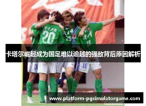 卡塔尔崛起成为国足难以逾越的强敌背后原因解析 卡塔尔崛起成为国足难以逾越的强敌背后原因解析