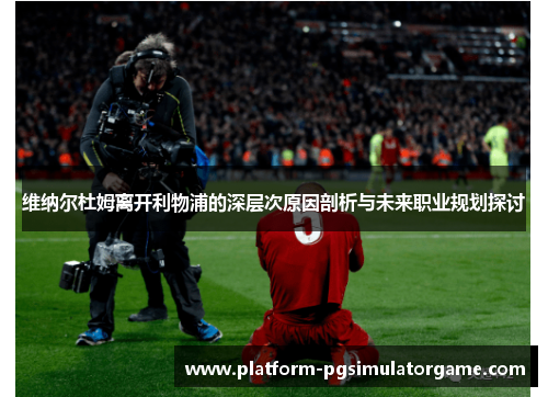 维纳尔杜姆离开利物浦的深层次原因剖析与未来职业规划探讨