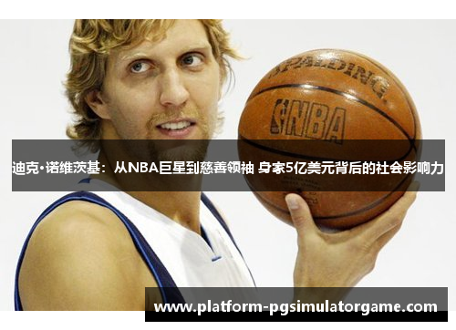迪克·诺维茨基：从NBA巨星到慈善领袖 身家5亿美元背后的社会影响力