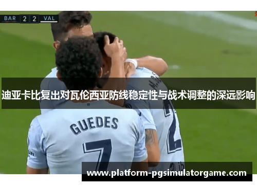 迪亚卡比复出对瓦伦西亚防线稳定性与战术调整的深远影响