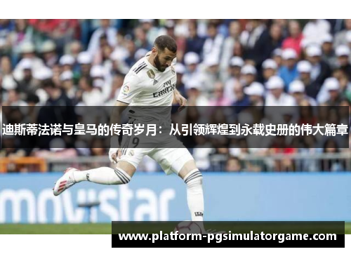 迪斯蒂法诺与皇马的传奇岁月：从引领辉煌到永载史册的伟大篇章